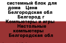 системный блок для дома › Цена ­ 10 000 - Белгородская обл., Белгород г. Компьютеры и игры » Настольные компьютеры   . Белгородская обл.